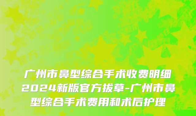 广州市鼻型综合手术收费明细2024新版官方拔草-广州市鼻型综合手术费用和术后护理