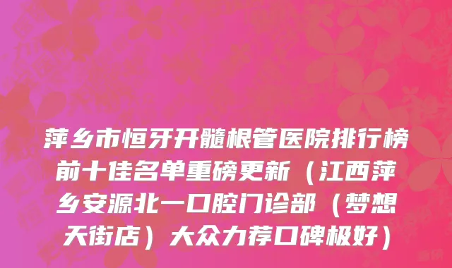 萍乡市恒牙开髓根管医院排行榜前十佳名单重磅更新（江西萍乡安源北一口腔门诊部（梦想天街店）大众力荐口碑极好）