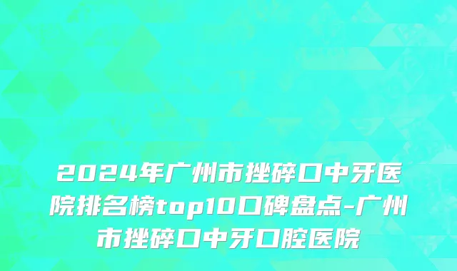 2024年广州市挫碎口中牙医院排名榜top10口碑盘点-广州市挫碎口中牙口腔医院