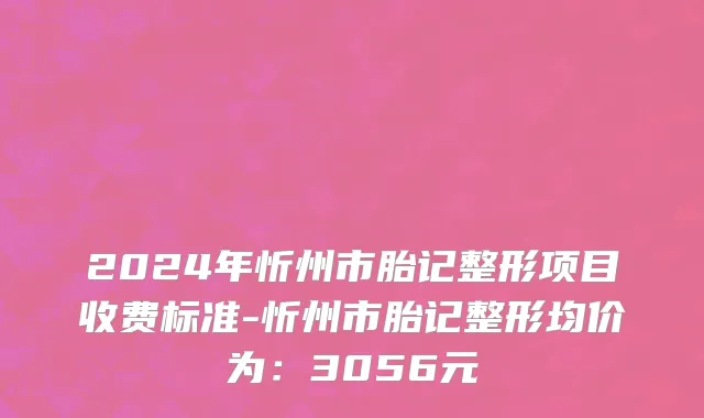 2024年忻州市胎记整形项目收费标准-忻州市胎记整形均价为：3056元