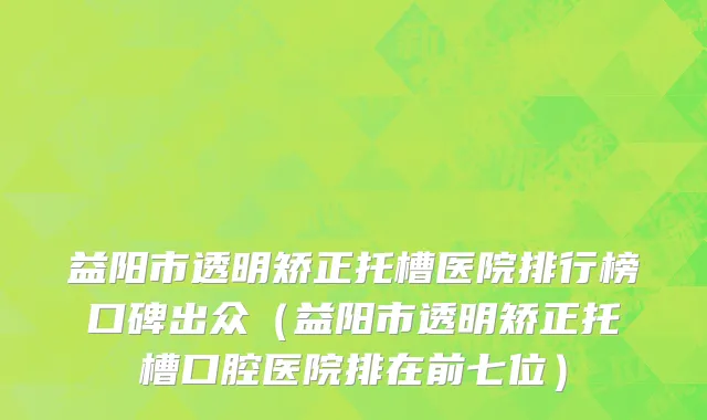 益阳市透明矫正托槽医院排行榜口碑出众（益阳市透明矫正托槽口腔医院排在前七位）
