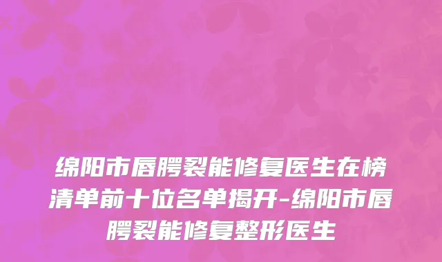 绵阳市唇腭裂能修复医生在榜清单前十位名单揭开-绵阳市唇腭裂能修复整形医生