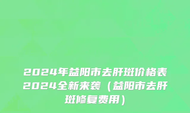 2024年益阳市去肝斑价格表2024全新来袭（益阳市去肝斑修复费用）