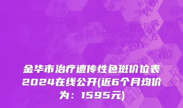 金华市治疗遗传性色斑价位表2024在线公开(近6个月均价为：1595元)