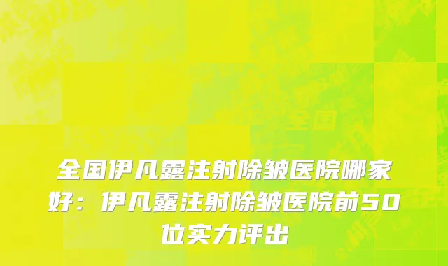 全国伊凡露注射除皱医院哪家好：伊凡露注射除皱医院前50位实力评出