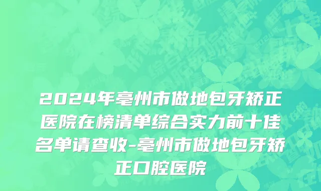 2024年亳州市做地包牙矫正医院在榜清单综合实力前十佳名单请查收-亳州市做地包牙矫正口腔医院