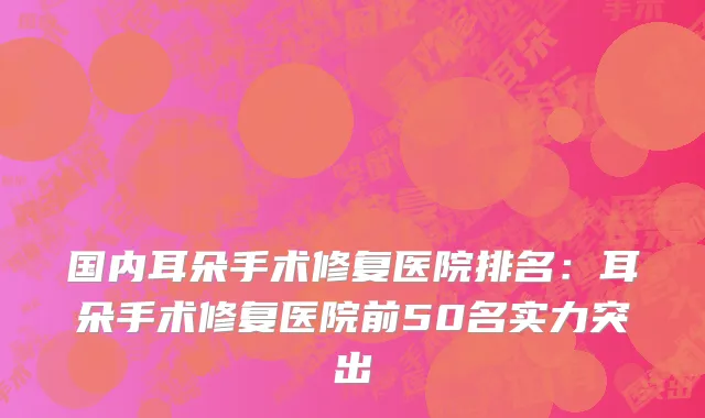 国内耳朵手术修复医院排名：耳朵手术修复医院前50名实力突出