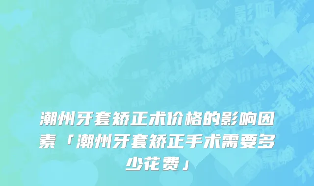 潮州牙套矫正术价格的影响因素「潮州牙套矫正手术需要多少花费」