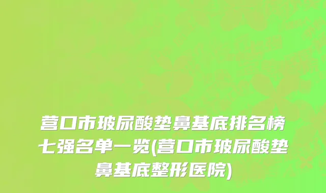 营口市玻尿酸垫鼻基底排名榜七强名单一览(营口市玻尿酸垫鼻基底整形医院)