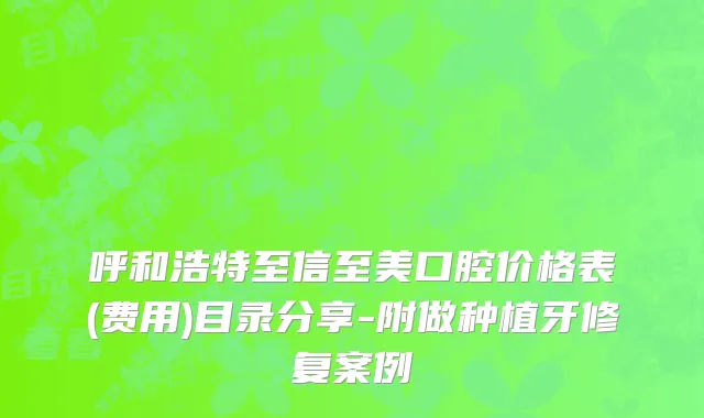 呼和浩特至信至美口腔价格表(费用)目录分享-附做种植牙修复案例