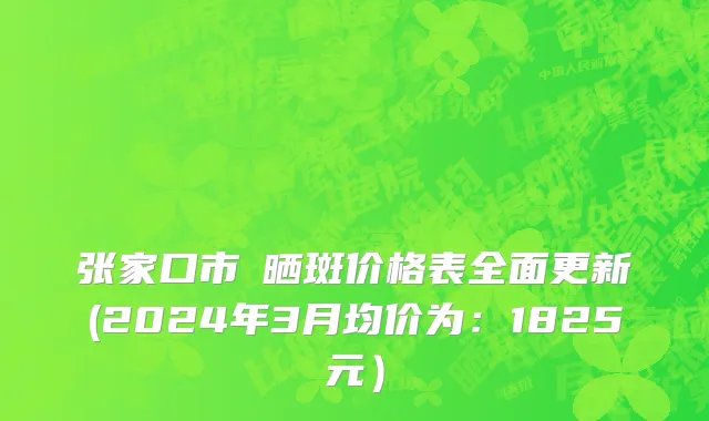 张家口市袪晒斑价格表全面更新(2024年3月均价为：1825元）
