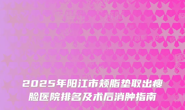 2025年阳江市颊脂垫取出瘦脸医院排名及术后消肿指南