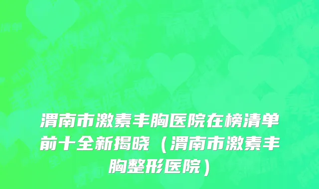 渭南市激素丰胸医院在榜清单前十全新揭晓（渭南市激素丰胸整形医院）