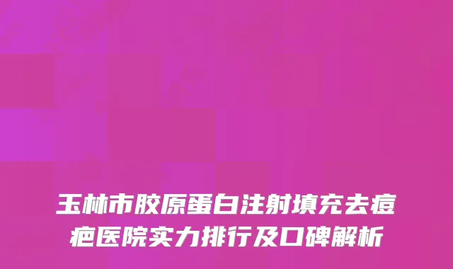 玉林市胶原蛋白注射填充去痘疤医院实力排行及口碑解析