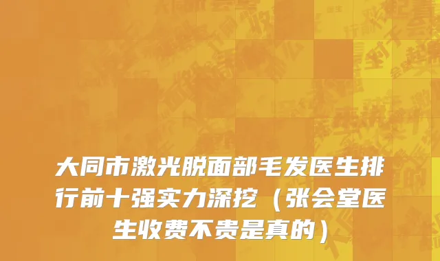 大同市激光脱面部毛发医生排行前十强实力深挖（张会堂医生收费不贵是真的）