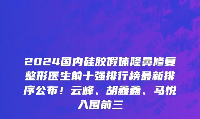 2024国内硅胶假体隆鼻修复整形医生前十强排行榜最新排序公布!云峰、胡鑫鑫、马悦入围前三