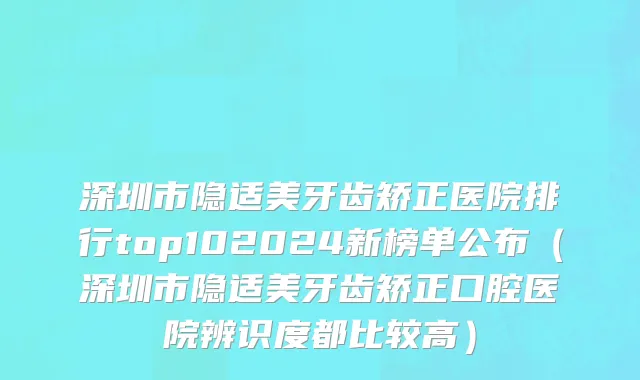 深圳市隐适美牙齿矫正医院排行top102024新榜单公布（深圳市隐适美牙齿矫正口腔医院辨识度都比较高）