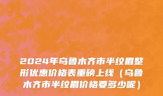 2024年乌鲁木齐市半纹眉整形优惠价格表重磅上线（乌鲁木齐市半纹眉价格要多少呢）