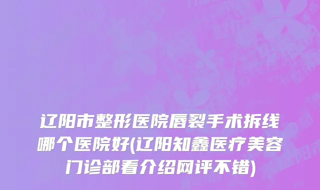 辽阳市整形医院唇裂手术拆线哪个医院好(辽阳知鑫医疗美容门诊部看介绍网评不错)