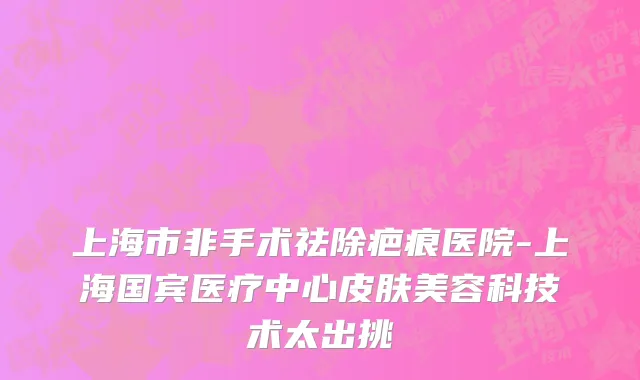 上海市非手术祛除疤痕医院-上海国宾医疗中心皮肤美容科技术太出挑