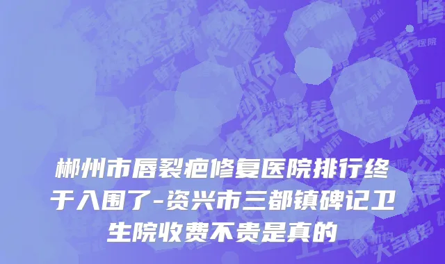 郴州市唇裂疤修复医院排行终于入围了-资兴市三都镇碑记卫生院收费不贵是真的