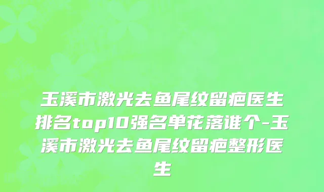 玉溪市激光去鱼尾纹留疤医生排名top10强名单花落谁个-玉溪市激光去鱼尾纹留疤整形医生