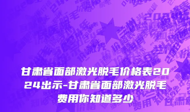 甘肃省面部激光脱毛价格表2024出示-甘肃省面部激光脱毛费用你知道多少