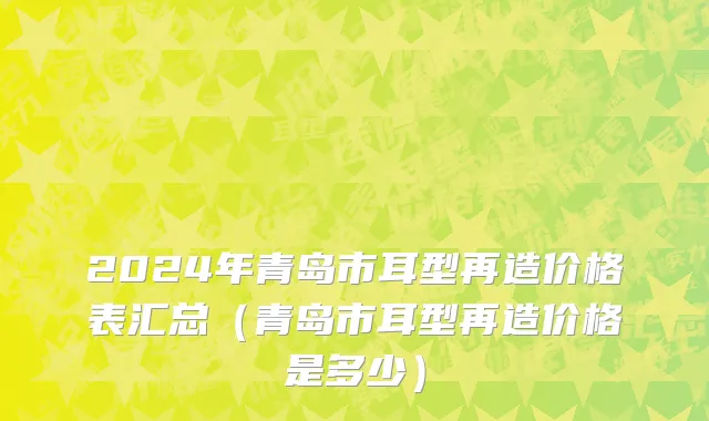 2024年青岛市耳型再造价格表汇总（青岛市耳型再造价格是多少）