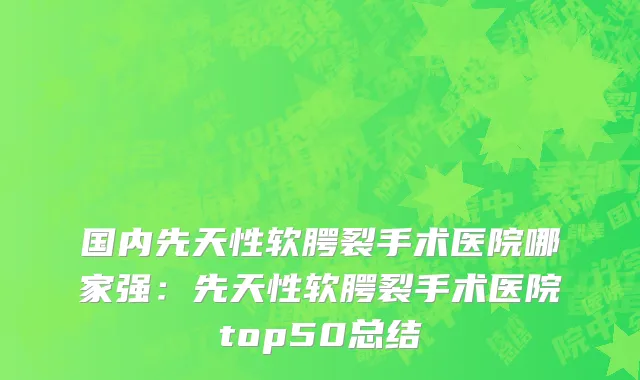 国内先天性软腭裂手术医院哪家强：先天性软腭裂手术医院top50总结