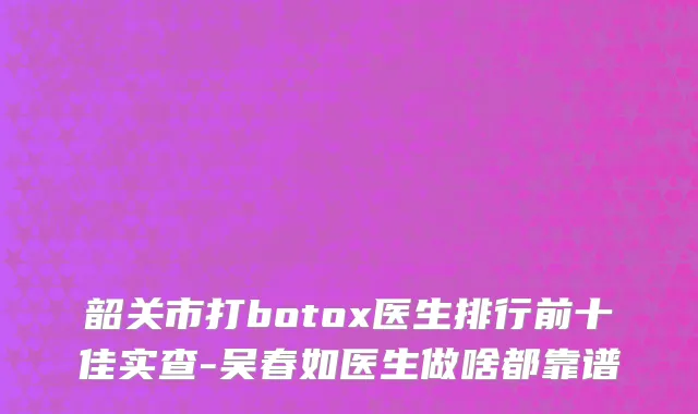 韶关市打botox医生排行前十佳实查-吴春如医生做啥都靠谱