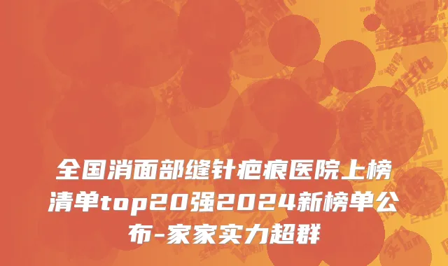 全国消面部缝针疤痕医院上榜清单top20强2024新榜单公布-家家实力超群