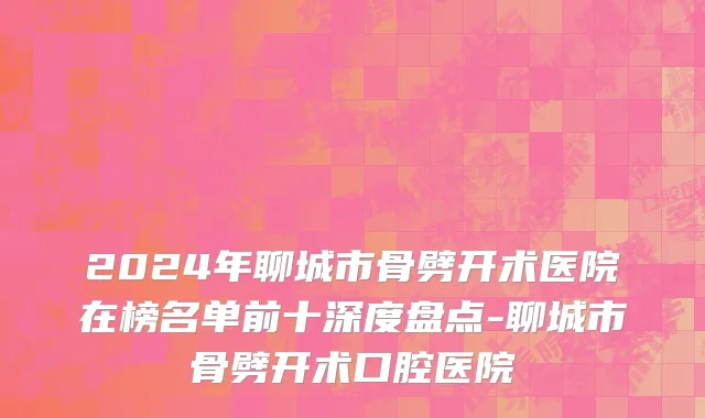 2024年聊城市骨劈开术医院在榜名单前十深度盘点-聊城市骨劈开术口腔医院