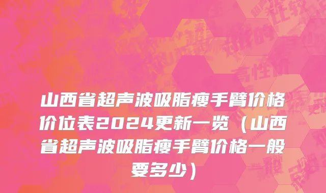 山西省超声波吸脂瘦手臂价格价位表2024更新一览（山西省超声波吸脂瘦手臂价格一般要多少）
