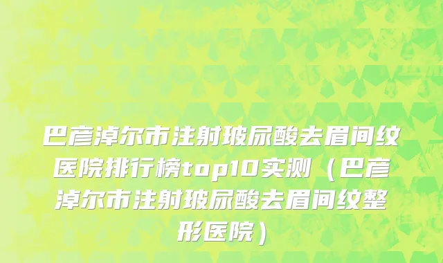 巴彦淖尔市注射玻尿酸去眉间纹医院排行榜top10实测（巴彦淖尔市注射玻尿酸去眉间纹整形医院）