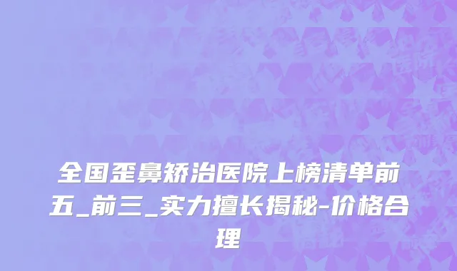 全国歪鼻矫治医院上榜清单前五_前三_实力擅长揭秘-价格合理
