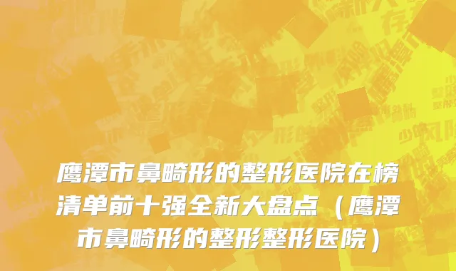鹰潭市鼻畸形的整形医院在榜清单前十强全新大盘点（鹰潭市鼻畸形的整形整形医院）