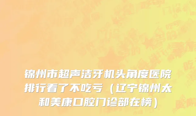 锦州市超声洁牙机头角度医院排行看了不吃亏（辽宁锦州太和美康口腔门诊部在榜）