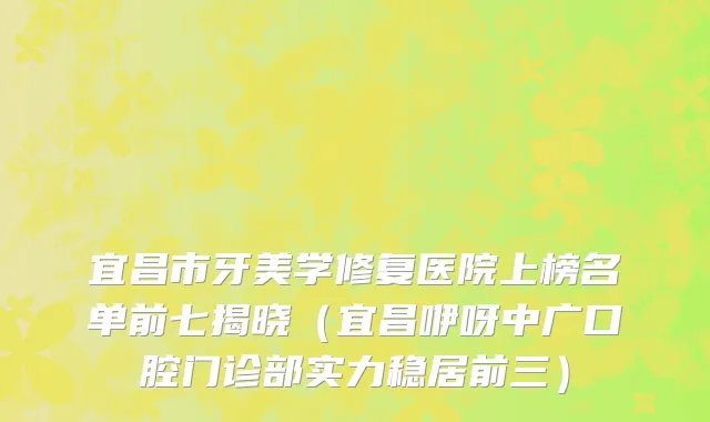宜昌市牙美学修复医院上榜名单前七揭晓（宜昌咿呀中广口腔门诊部实力稳居前三）
