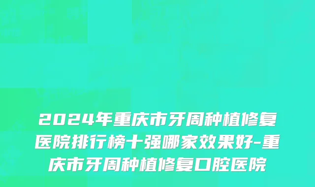 2024年重庆市牙周种植修复医院排行榜十强哪家效果好-重庆市牙周种植修复口腔医院