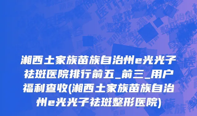 湘西土家族苗族自治州e光光子祛斑医院排行前五_前三_用户福利查收(湘西土家族苗族自治州e光光子祛斑整形医院)