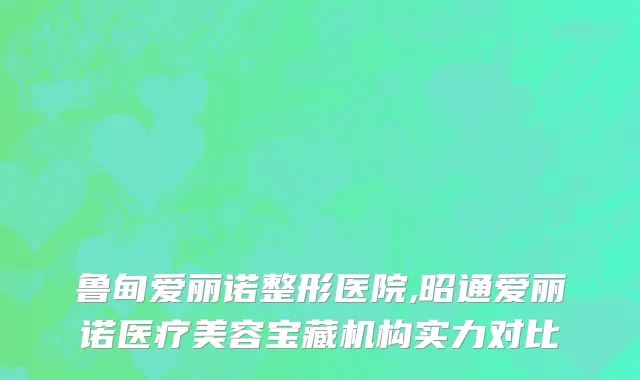 鲁甸爱丽诺整形医院,昭通爱丽诺医疗美容宝藏机构实力对比