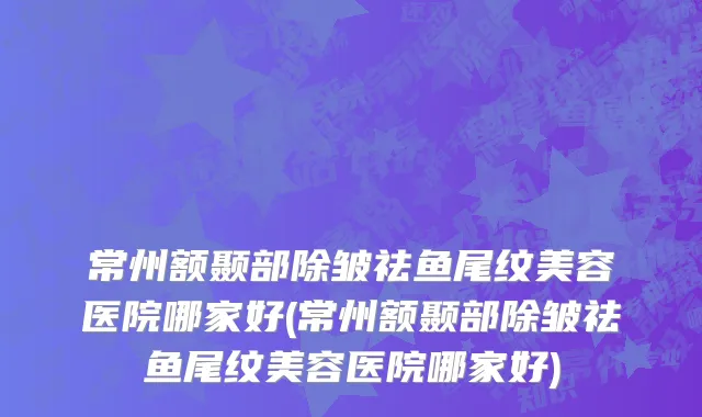 常州额颞部除皱祛鱼尾纹美容医院哪家好(常州额颞部除皱祛鱼尾纹美容医院哪家好)