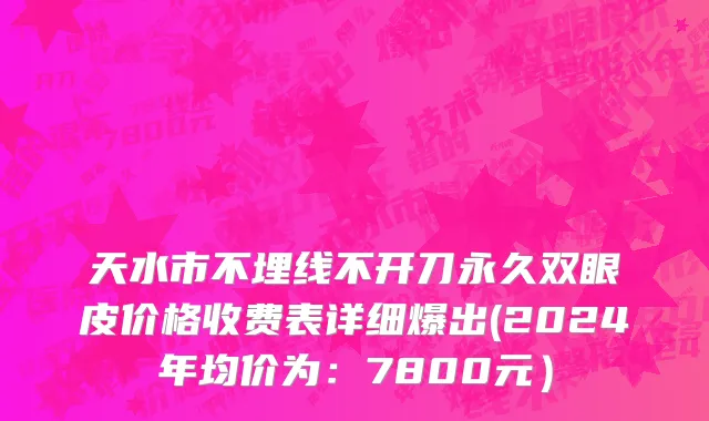 天水市不埋线不开刀永久双眼皮价格收费表详细爆出(2024年均价为：7800元）