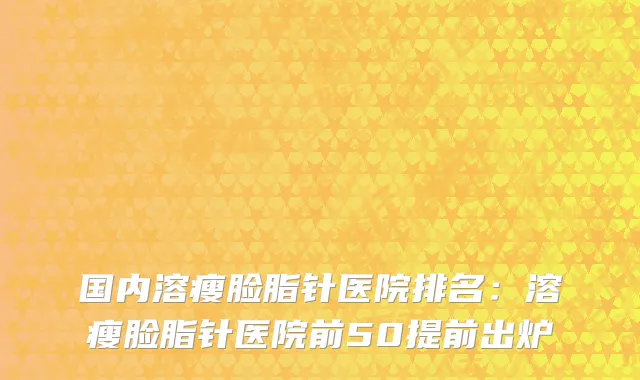 国内溶瘦脸脂针医院排名：溶瘦脸脂针医院前50提前出炉