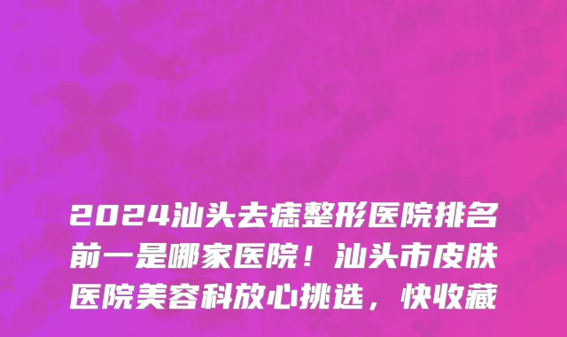 2024汕头去痣整形医院排名前一是哪家医院！汕头市皮肤医院美容科放心挑选，快收藏