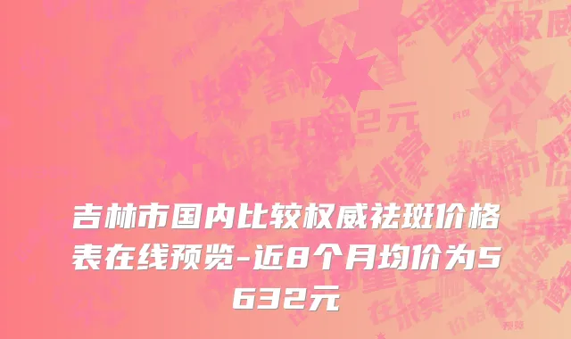 吉林市国内比较权威祛斑价格表在线预览-近8个月均价为5632元