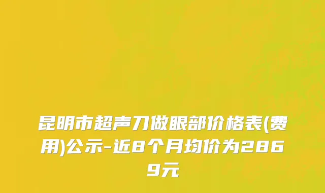 昆明市超声刀做眼部价格表(费用)公示-近8个月均价为2869元