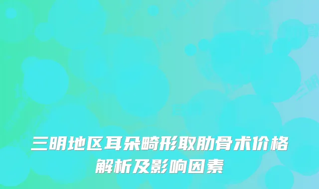 三明地区耳朵畸形取肋骨术价格解析及影响因素
