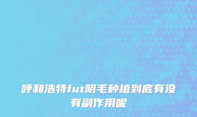 呼和浩特fut阴毛种植到底有没有副作用呢