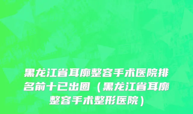 黑龙江省耳廓整容手术医院排名前十已出圈（黑龙江省耳廓整容手术整形医院）